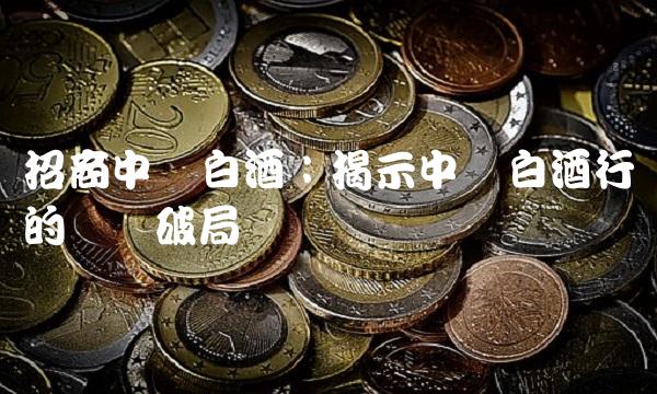 招商中证白酒：揭示中国白酒行业的势与破局