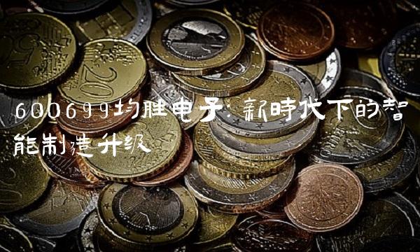 600699均胜电子：新时代下的智能制造升级