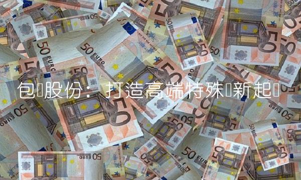 包钢股份：打造高端特殊钢新起点