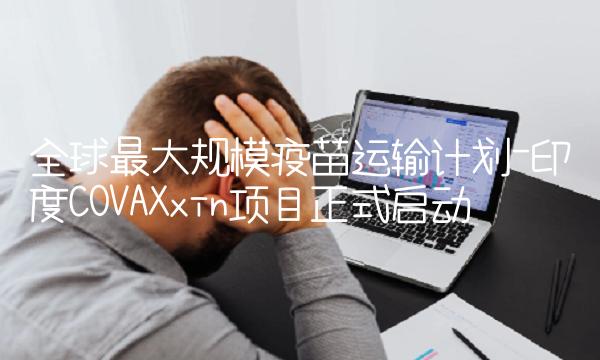全球最大规模疫苗运输计划-印度COVAXxin项目正式启动
