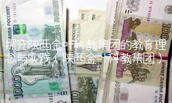 探究陕西金叶科教集团的教育理念与实践（陕西金叶科教集团）