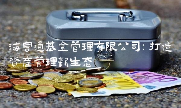 海富通基金管理有限公司：打造资产管理新生态