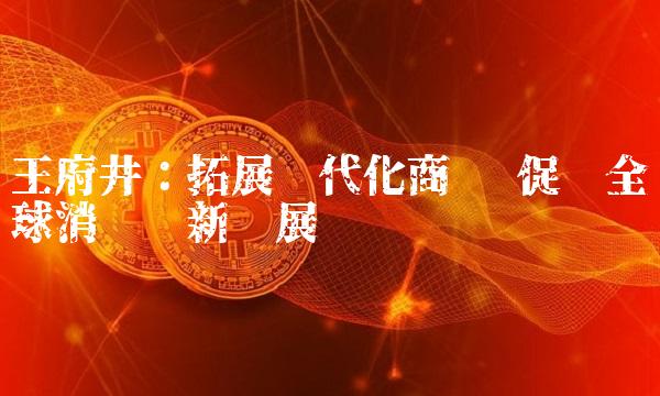 王府井：拓展现代化商业 促进全球消费创新发展
