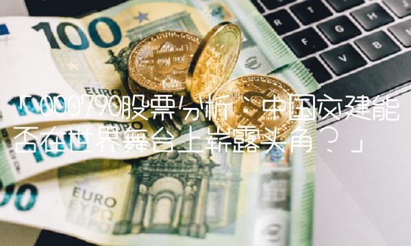 「000790股票分析：中国交建能否在世界舞台上崭露头角？」