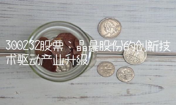 300232股票：晶晨股份的创新技术驱动产业升级