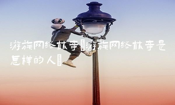 游族网络林奇(游族网络林奇是怎样的人)