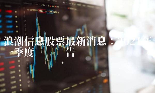 浪潮信息股票最新消息：2021年一季度业绩报告
