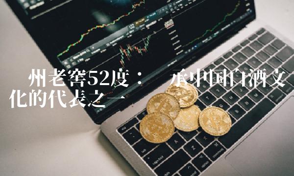 泸州老窖52度：传承中国白酒文化的代表之一