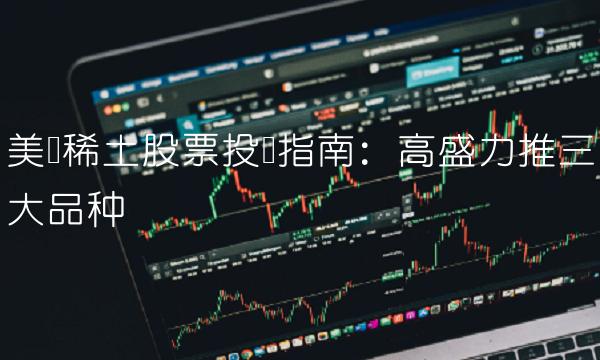 美国稀土股票投资指南：高盛力推三大品种