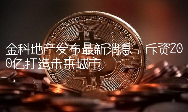 金科地产发布最新消息，斥资200亿打造未来城市