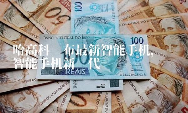 哈高科发布最新智能手机，开创智能手机新时代