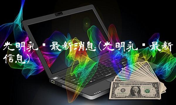 光明乳业最新消息(光明乳业最新信息)