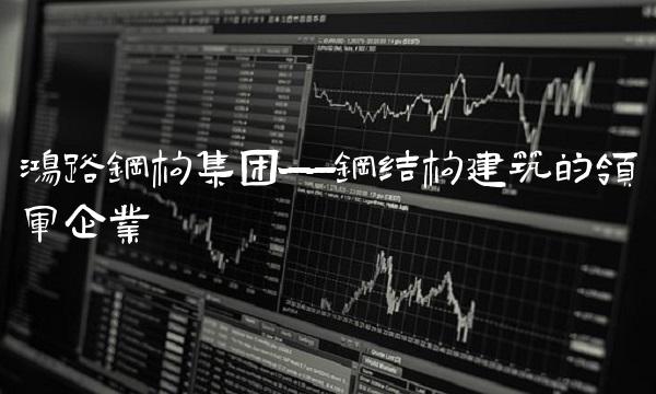 鸿路钢构集团——钢结构建筑的领军企业