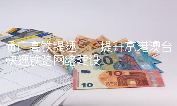 贵广高铁提速——提升京港澳台快速铁路网络建设