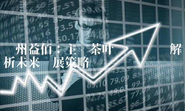 贵州益佰：主营茶叶业务 为您解析未来发展策略