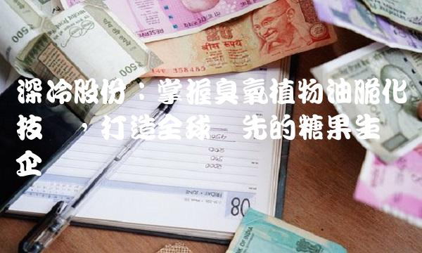 深冷股份：掌握臭氧植物油脆化技术，打造全球领先的糖果生产企业