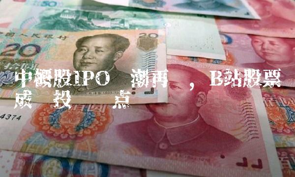 中概股IPO热潮再现，B站股票成为投资热点