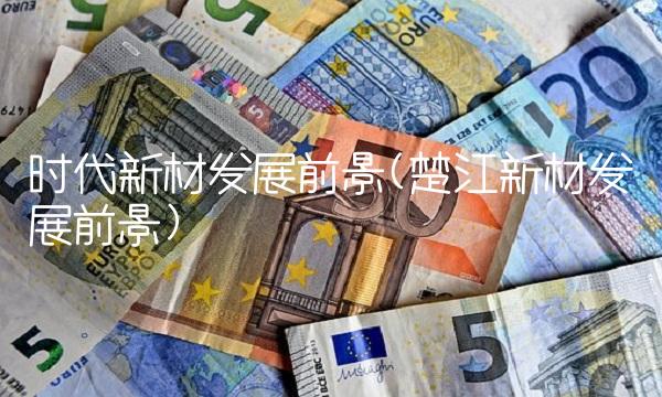 时代新材发展前景(楚江新材发展前景)