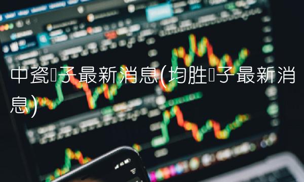 中瓷电子最新消息(均胜电子最新消息)(1)