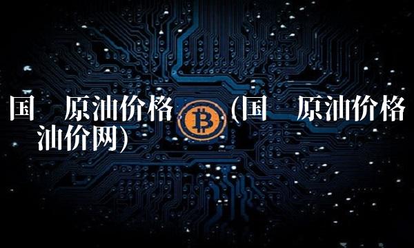 国际原油价格查询(国际原油价格查询油价网)