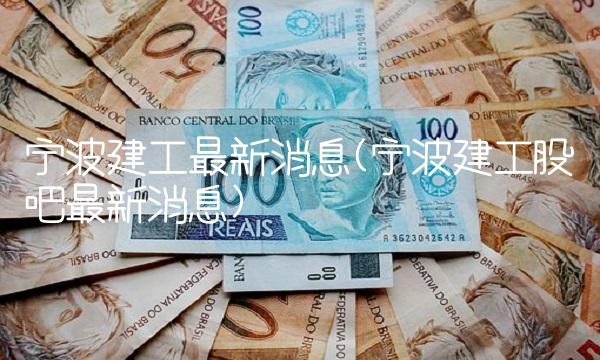 宁波建工最新消息(宁波建工股吧最新消息)