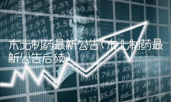 东北制药最新公告(东北制药最新公告后续)