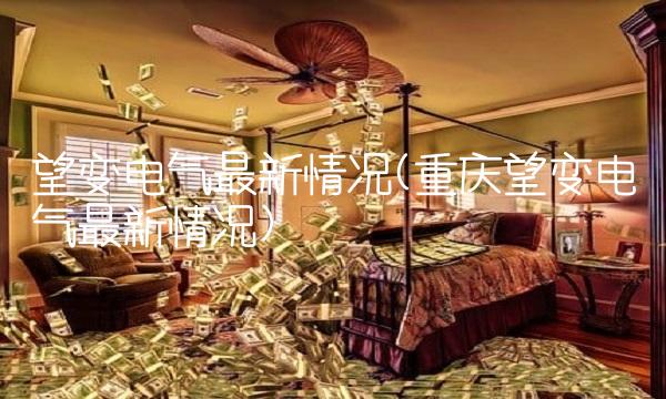 望变电气最新情况(重庆望变电气最新情况)