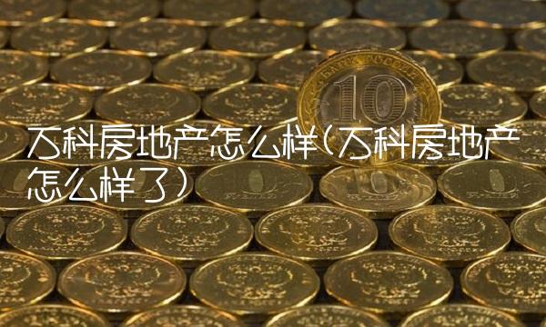 万科房地产怎么样(万科房地产怎么样了)