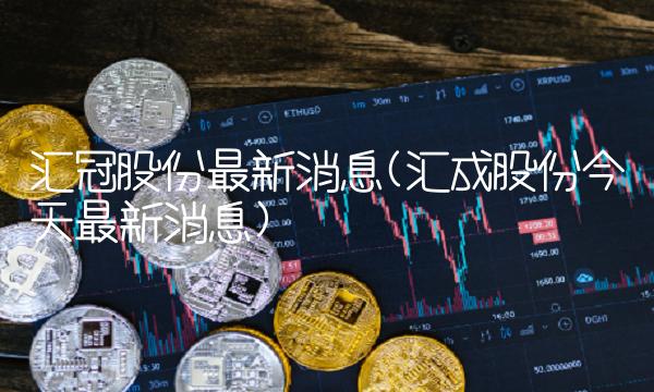 汇冠股份最新消息(汇成股份今天最新消息)