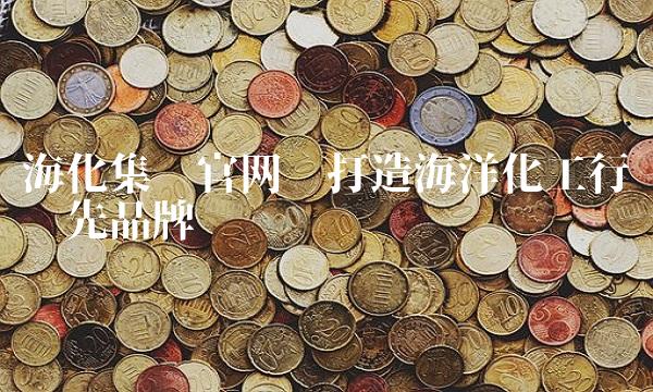 海化集团——打造海洋化工行业领先品牌