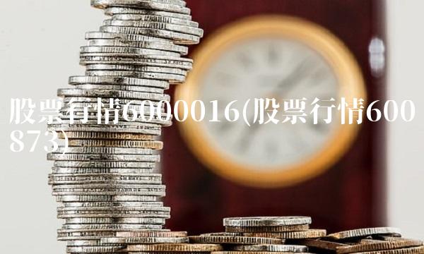 股票行情6000016(股票行情600873)