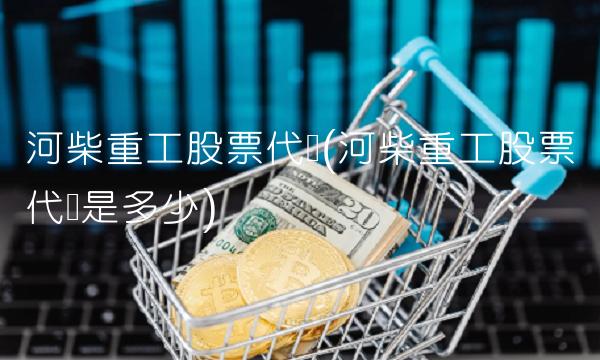 河柴重工股票代码(河柴重工股票代码是多少)