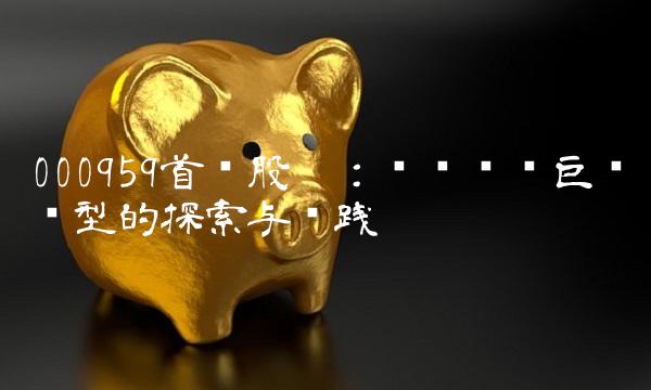 000959首钢股份：传统钢铁巨头转型的探索与实践