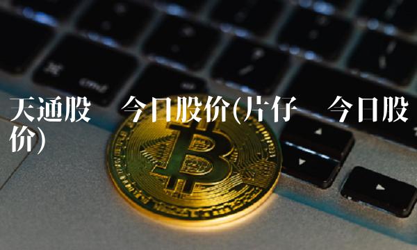 天通股份今日股价(片仔癀今日股价)