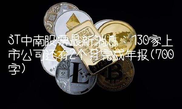 ST中南股票最新消息：130家上市公司还有2个月完成年报(700字)