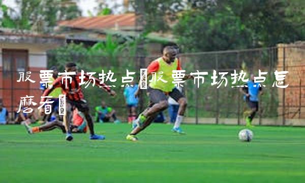 股票市场热点(股票市场热点怎么看)