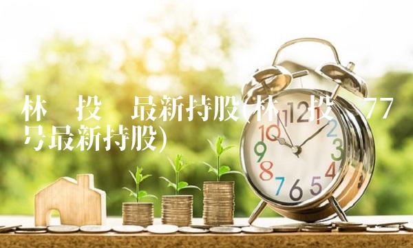 林园投资最新持股(林园投资77号最新持股)