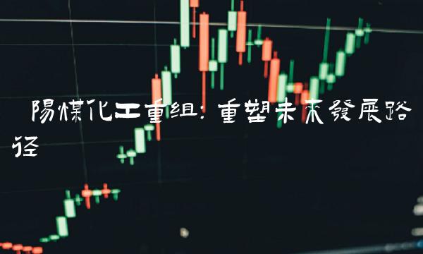 阳煤化工重组：重塑未来发展路径