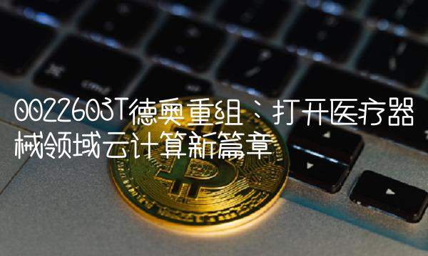 002260ST德奥重组：打开医疗器械领域云计算新篇章