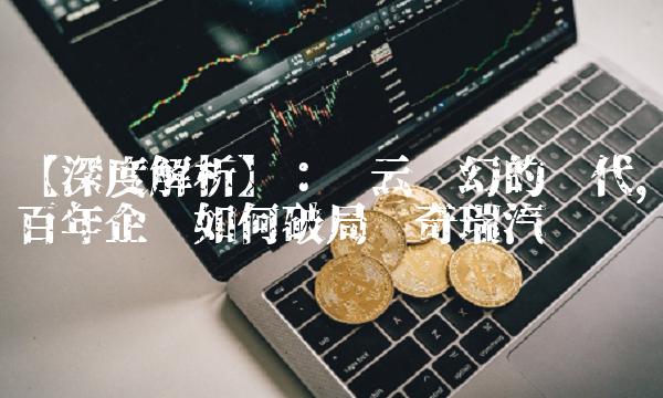 【深度解析】：风云变幻的时代，百年企业如何破局——奇瑞汽车