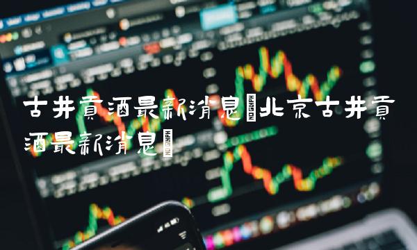 古井贡酒最新消息(北京古井贡酒最新消息)