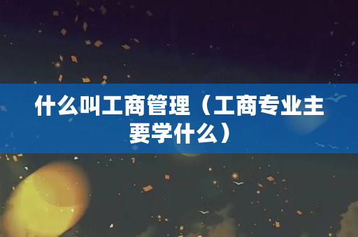什么叫工商管理（工商专业主要学什么）