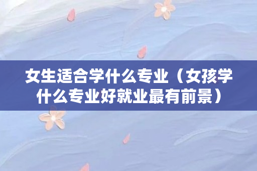 女生适合学什么专业（女孩学什么专业好就业最有前景）