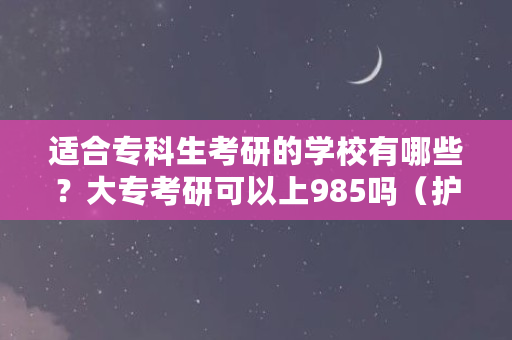 适合专科生考研的学校有哪些？大专考研可以上985吗（护理专科考研需要什么条件）