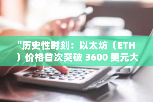 "历史性时刻：以太坊（ETH）价格首次突破 3600 美元大关，引领加密货币市场新高潮"