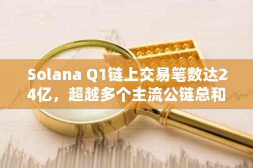 Solana Q1链上交易笔数达24亿，超越多个主流公链总和：深度分析