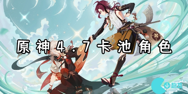 原神4.7卡池角色有哪些-原神4.7卡池角色爆料