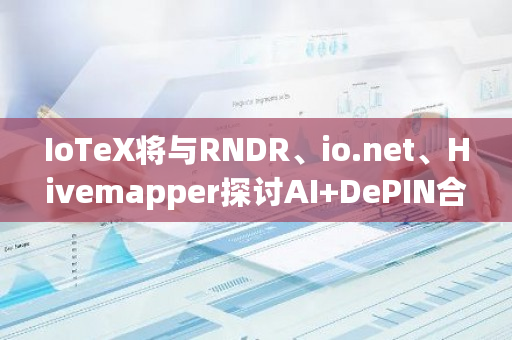 IoTeX将与RNDR、io.net、Hivemapper探讨AI DePIN合作机遇