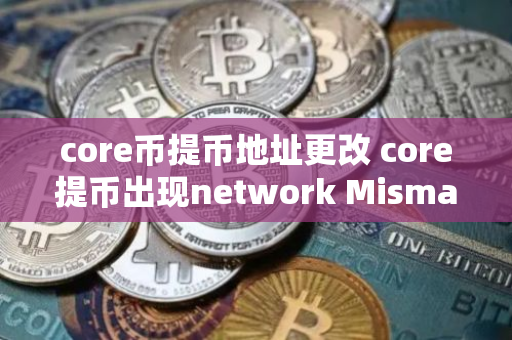 core币提币地址更改 core提币出现network Mismatch怎么办？