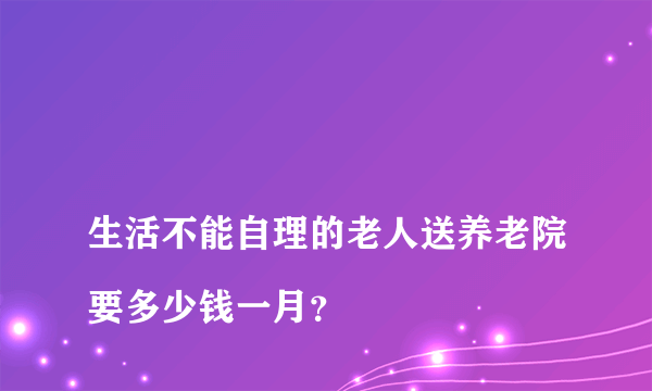 生活不能自理的老人送养老院要多少钱一月？